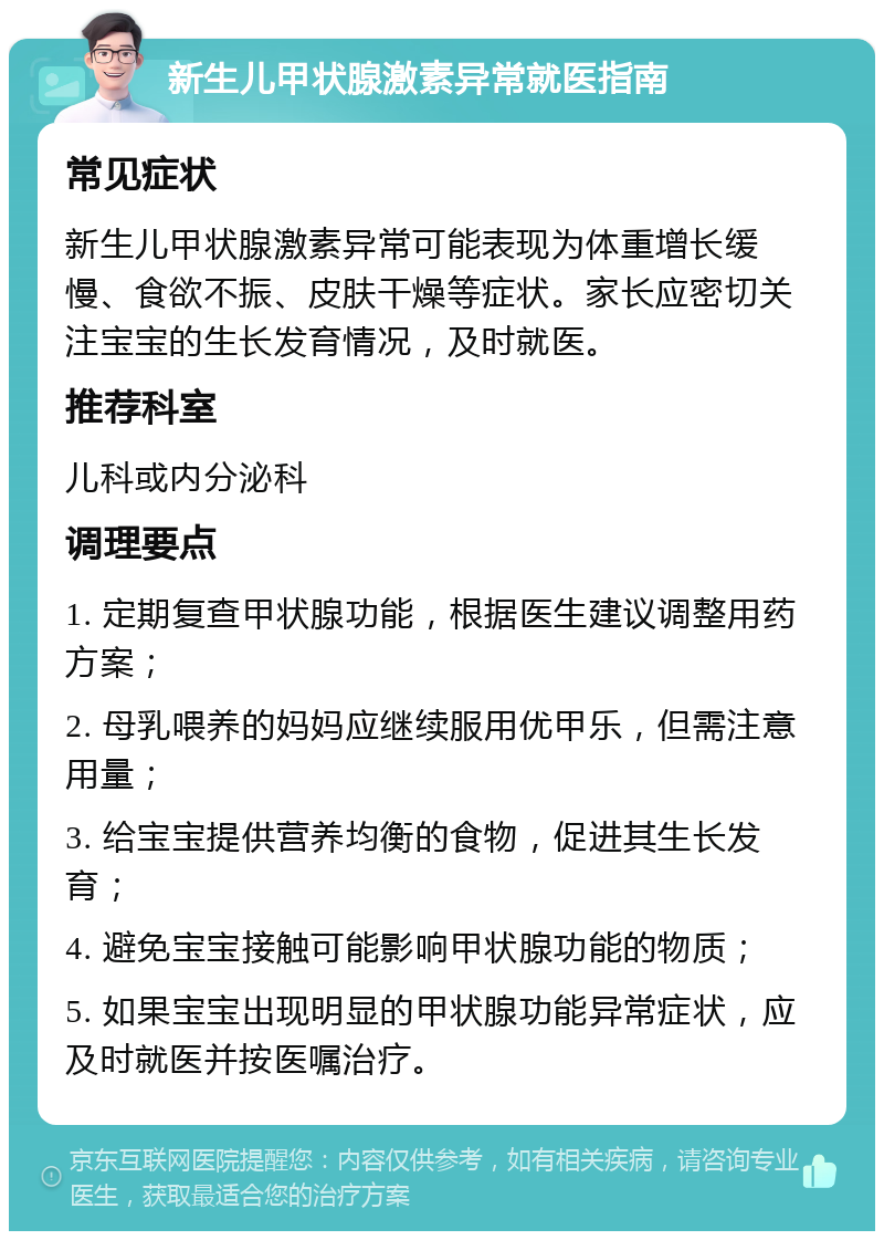 新生儿甲状腺激素异常就医指南 常见症状 新生儿甲状腺激素异常可能表现为体重增长缓慢、食欲不振、皮肤干燥等症状。家长应密切关注宝宝的生长发育情况，及时就医。 推荐科室 儿科或内分泌科 调理要点 1. 定期复查甲状腺功能，根据医生建议调整用药方案； 2. 母乳喂养的妈妈应继续服用优甲乐，但需注意用量； 3. 给宝宝提供营养均衡的食物，促进其生长发育； 4. 避免宝宝接触可能影响甲状腺功能的物质； 5. 如果宝宝出现明显的甲状腺功能异常症状，应及时就医并按医嘱治疗。