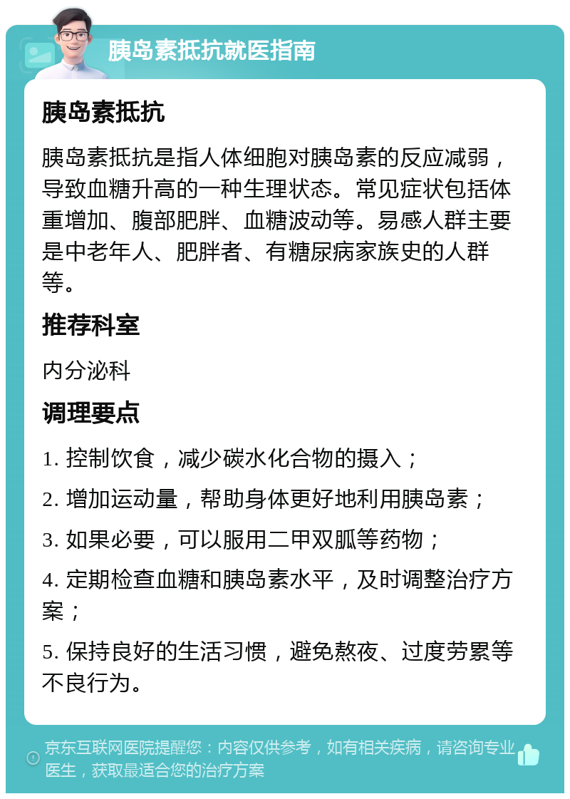 胰岛素抵抗就医指南 胰岛素抵抗 胰岛素抵抗是指人体细胞对胰岛素的反应减弱，导致血糖升高的一种生理状态。常见症状包括体重增加、腹部肥胖、血糖波动等。易感人群主要是中老年人、肥胖者、有糖尿病家族史的人群等。 推荐科室 内分泌科 调理要点 1. 控制饮食，减少碳水化合物的摄入； 2. 增加运动量，帮助身体更好地利用胰岛素； 3. 如果必要，可以服用二甲双胍等药物； 4. 定期检查血糖和胰岛素水平，及时调整治疗方案； 5. 保持良好的生活习惯，避免熬夜、过度劳累等不良行为。