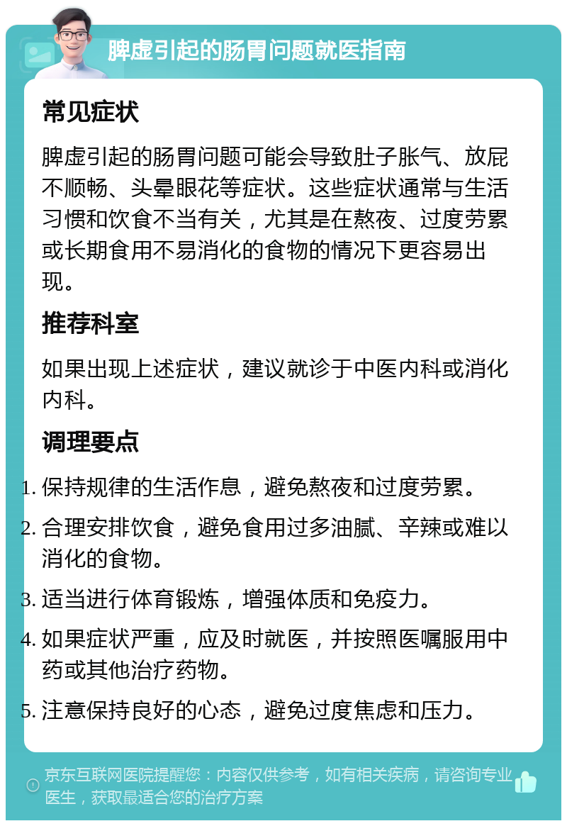 脾虚引起的肠胃问题就医指南 常见症状 脾虚引起的肠胃问题可能会导致肚子胀气、放屁不顺畅、头晕眼花等症状。这些症状通常与生活习惯和饮食不当有关，尤其是在熬夜、过度劳累或长期食用不易消化的食物的情况下更容易出现。 推荐科室 如果出现上述症状，建议就诊于中医内科或消化内科。 调理要点 保持规律的生活作息，避免熬夜和过度劳累。 合理安排饮食，避免食用过多油腻、辛辣或难以消化的食物。 适当进行体育锻炼，增强体质和免疫力。 如果症状严重，应及时就医，并按照医嘱服用中药或其他治疗药物。 注意保持良好的心态，避免过度焦虑和压力。