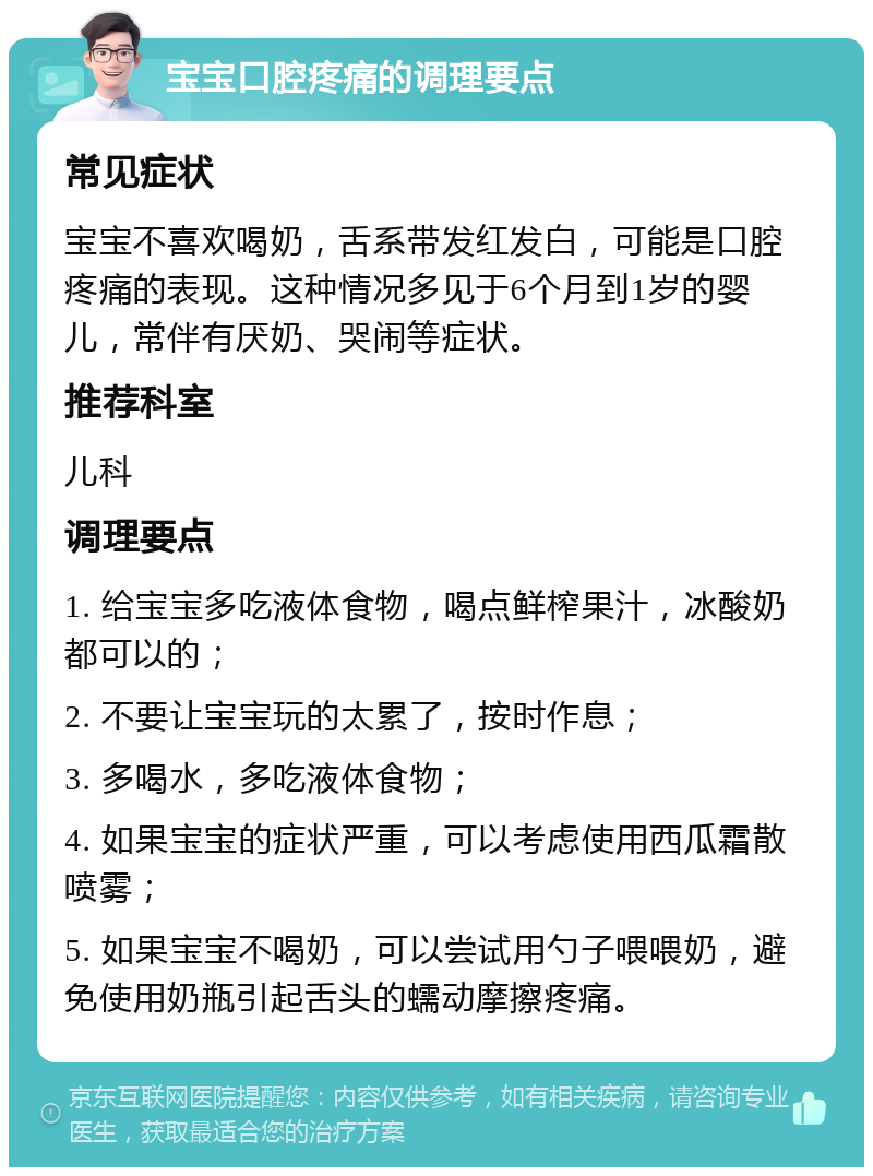 宝宝口腔疼痛的调理要点 常见症状 宝宝不喜欢喝奶，舌系带发红发白，可能是口腔疼痛的表现。这种情况多见于6个月到1岁的婴儿，常伴有厌奶、哭闹等症状。 推荐科室 儿科 调理要点 1. 给宝宝多吃液体食物，喝点鲜榨果汁，冰酸奶都可以的； 2. 不要让宝宝玩的太累了，按时作息； 3. 多喝水，多吃液体食物； 4. 如果宝宝的症状严重，可以考虑使用西瓜霜散喷雾； 5. 如果宝宝不喝奶，可以尝试用勺子喂喂奶，避免使用奶瓶引起舌头的蠕动摩擦疼痛。