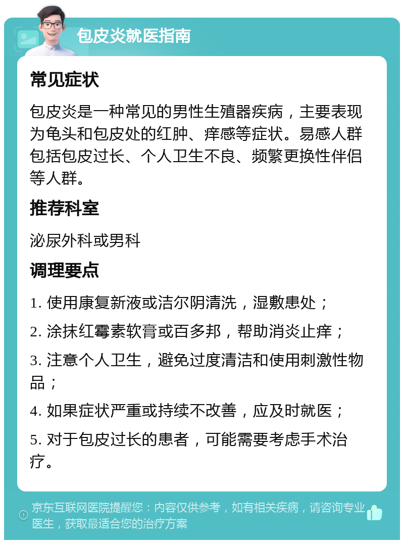 包皮炎就医指南 常见症状 包皮炎是一种常见的男性生殖器疾病，主要表现为龟头和包皮处的红肿、痒感等症状。易感人群包括包皮过长、个人卫生不良、频繁更换性伴侣等人群。 推荐科室 泌尿外科或男科 调理要点 1. 使用康复新液或洁尔阴清洗，湿敷患处； 2. 涂抹红霉素软膏或百多邦，帮助消炎止痒； 3. 注意个人卫生，避免过度清洁和使用刺激性物品； 4. 如果症状严重或持续不改善，应及时就医； 5. 对于包皮过长的患者，可能需要考虑手术治疗。