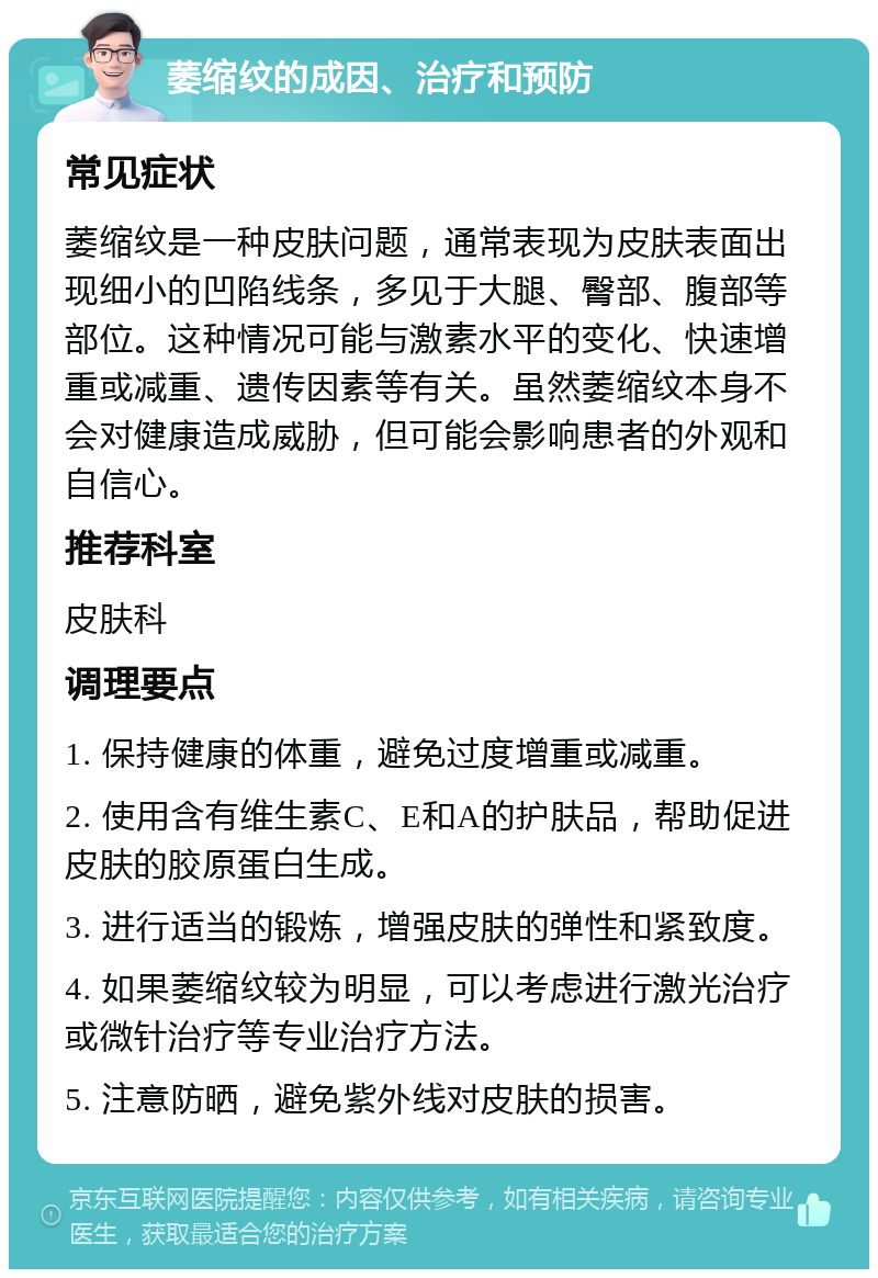 萎缩纹的成因、治疗和预防 常见症状 萎缩纹是一种皮肤问题，通常表现为皮肤表面出现细小的凹陷线条，多见于大腿、臀部、腹部等部位。这种情况可能与激素水平的变化、快速增重或减重、遗传因素等有关。虽然萎缩纹本身不会对健康造成威胁，但可能会影响患者的外观和自信心。 推荐科室 皮肤科 调理要点 1. 保持健康的体重，避免过度增重或减重。 2. 使用含有维生素C、E和A的护肤品，帮助促进皮肤的胶原蛋白生成。 3. 进行适当的锻炼，增强皮肤的弹性和紧致度。 4. 如果萎缩纹较为明显，可以考虑进行激光治疗或微针治疗等专业治疗方法。 5. 注意防晒，避免紫外线对皮肤的损害。