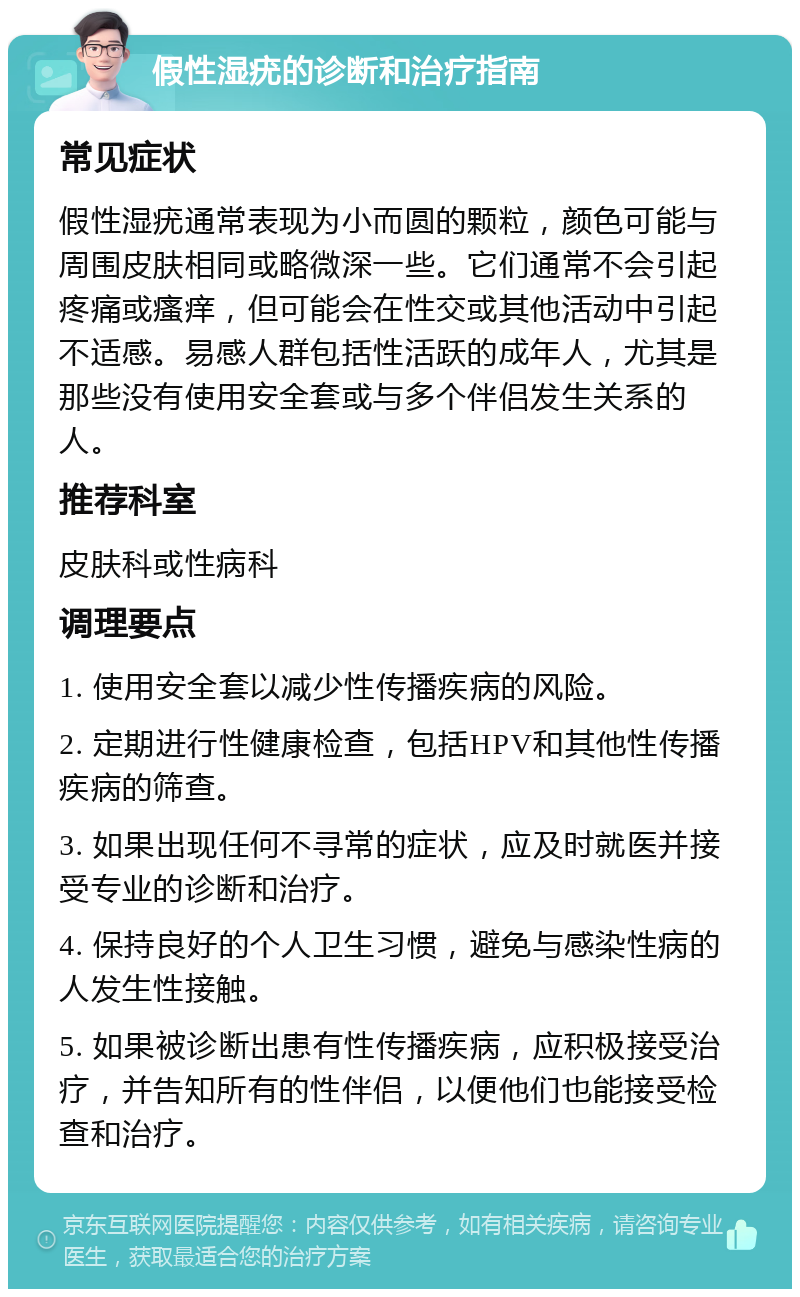 假性湿疣的诊断和治疗指南 常见症状 假性湿疣通常表现为小而圆的颗粒，颜色可能与周围皮肤相同或略微深一些。它们通常不会引起疼痛或瘙痒，但可能会在性交或其他活动中引起不适感。易感人群包括性活跃的成年人，尤其是那些没有使用安全套或与多个伴侣发生关系的人。 推荐科室 皮肤科或性病科 调理要点 1. 使用安全套以减少性传播疾病的风险。 2. 定期进行性健康检查，包括HPV和其他性传播疾病的筛查。 3. 如果出现任何不寻常的症状，应及时就医并接受专业的诊断和治疗。 4. 保持良好的个人卫生习惯，避免与感染性病的人发生性接触。 5. 如果被诊断出患有性传播疾病，应积极接受治疗，并告知所有的性伴侣，以便他们也能接受检查和治疗。