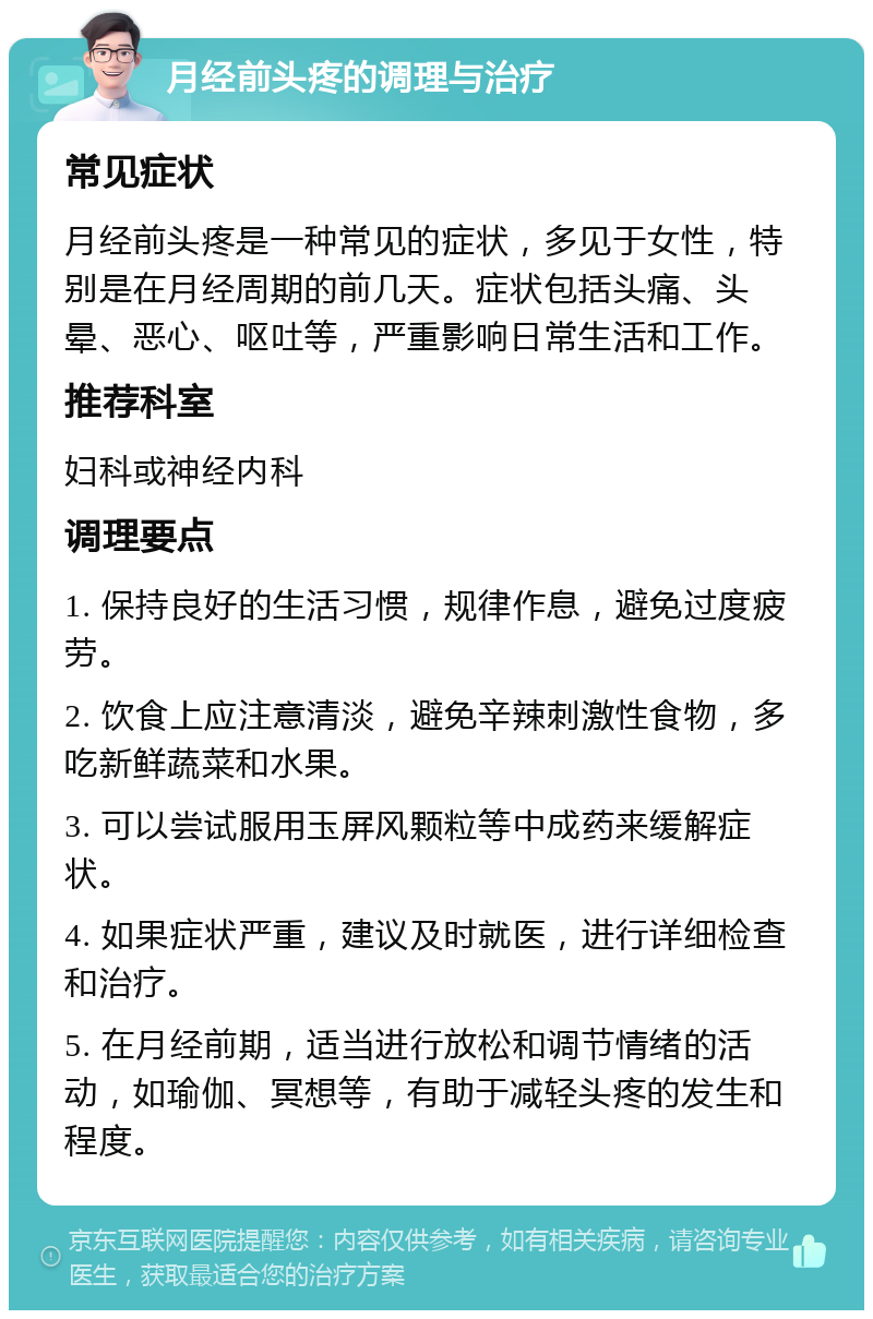 月经前头疼的调理与治疗 常见症状 月经前头疼是一种常见的症状，多见于女性，特别是在月经周期的前几天。症状包括头痛、头晕、恶心、呕吐等，严重影响日常生活和工作。 推荐科室 妇科或神经内科 调理要点 1. 保持良好的生活习惯，规律作息，避免过度疲劳。 2. 饮食上应注意清淡，避免辛辣刺激性食物，多吃新鲜蔬菜和水果。 3. 可以尝试服用玉屏风颗粒等中成药来缓解症状。 4. 如果症状严重，建议及时就医，进行详细检查和治疗。 5. 在月经前期，适当进行放松和调节情绪的活动，如瑜伽、冥想等，有助于减轻头疼的发生和程度。