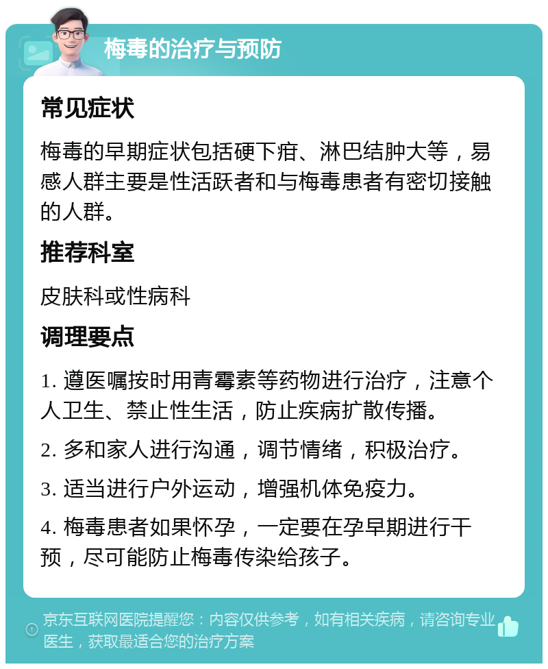 梅毒的治疗与预防 常见症状 梅毒的早期症状包括硬下疳、淋巴结肿大等，易感人群主要是性活跃者和与梅毒患者有密切接触的人群。 推荐科室 皮肤科或性病科 调理要点 1. 遵医嘱按时用青霉素等药物进行治疗，注意个人卫生、禁止性生活，防止疾病扩散传播。 2. 多和家人进行沟通，调节情绪，积极治疗。 3. 适当进行户外运动，增强机体免疫力。 4. 梅毒患者如果怀孕，一定要在孕早期进行干预，尽可能防止梅毒传染给孩子。