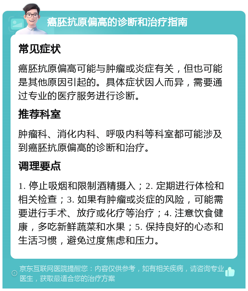 癌胚抗原偏高的诊断和治疗指南 常见症状 癌胚抗原偏高可能与肿瘤或炎症有关，但也可能是其他原因引起的。具体症状因人而异，需要通过专业的医疗服务进行诊断。 推荐科室 肿瘤科、消化内科、呼吸内科等科室都可能涉及到癌胚抗原偏高的诊断和治疗。 调理要点 1. 停止吸烟和限制酒精摄入；2. 定期进行体检和相关检查；3. 如果有肿瘤或炎症的风险，可能需要进行手术、放疗或化疗等治疗；4. 注意饮食健康，多吃新鲜蔬菜和水果；5. 保持良好的心态和生活习惯，避免过度焦虑和压力。