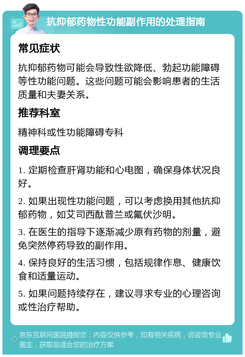 抗抑郁药物性功能副作用的处理指南 常见症状 抗抑郁药物可能会导致性欲降低、勃起功能障碍等性功能问题。这些问题可能会影响患者的生活质量和夫妻关系。 推荐科室 精神科或性功能障碍专科 调理要点 1. 定期检查肝肾功能和心电图，确保身体状况良好。 2. 如果出现性功能问题，可以考虑换用其他抗抑郁药物，如艾司西酞普兰或氟伏沙明。 3. 在医生的指导下逐渐减少原有药物的剂量，避免突然停药导致的副作用。 4. 保持良好的生活习惯，包括规律作息、健康饮食和适量运动。 5. 如果问题持续存在，建议寻求专业的心理咨询或性治疗帮助。