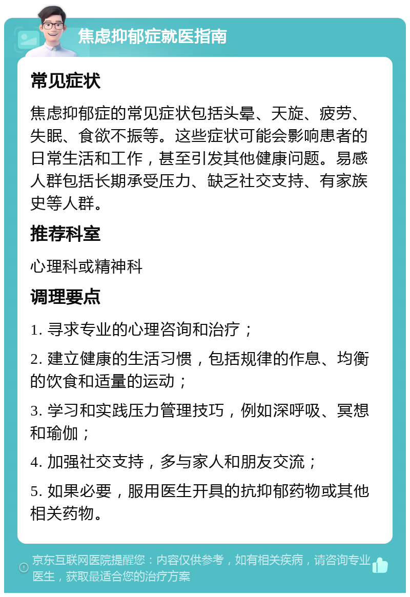 焦虑抑郁症就医指南 常见症状 焦虑抑郁症的常见症状包括头晕、天旋、疲劳、失眠、食欲不振等。这些症状可能会影响患者的日常生活和工作，甚至引发其他健康问题。易感人群包括长期承受压力、缺乏社交支持、有家族史等人群。 推荐科室 心理科或精神科 调理要点 1. 寻求专业的心理咨询和治疗； 2. 建立健康的生活习惯，包括规律的作息、均衡的饮食和适量的运动； 3. 学习和实践压力管理技巧，例如深呼吸、冥想和瑜伽； 4. 加强社交支持，多与家人和朋友交流； 5. 如果必要，服用医生开具的抗抑郁药物或其他相关药物。