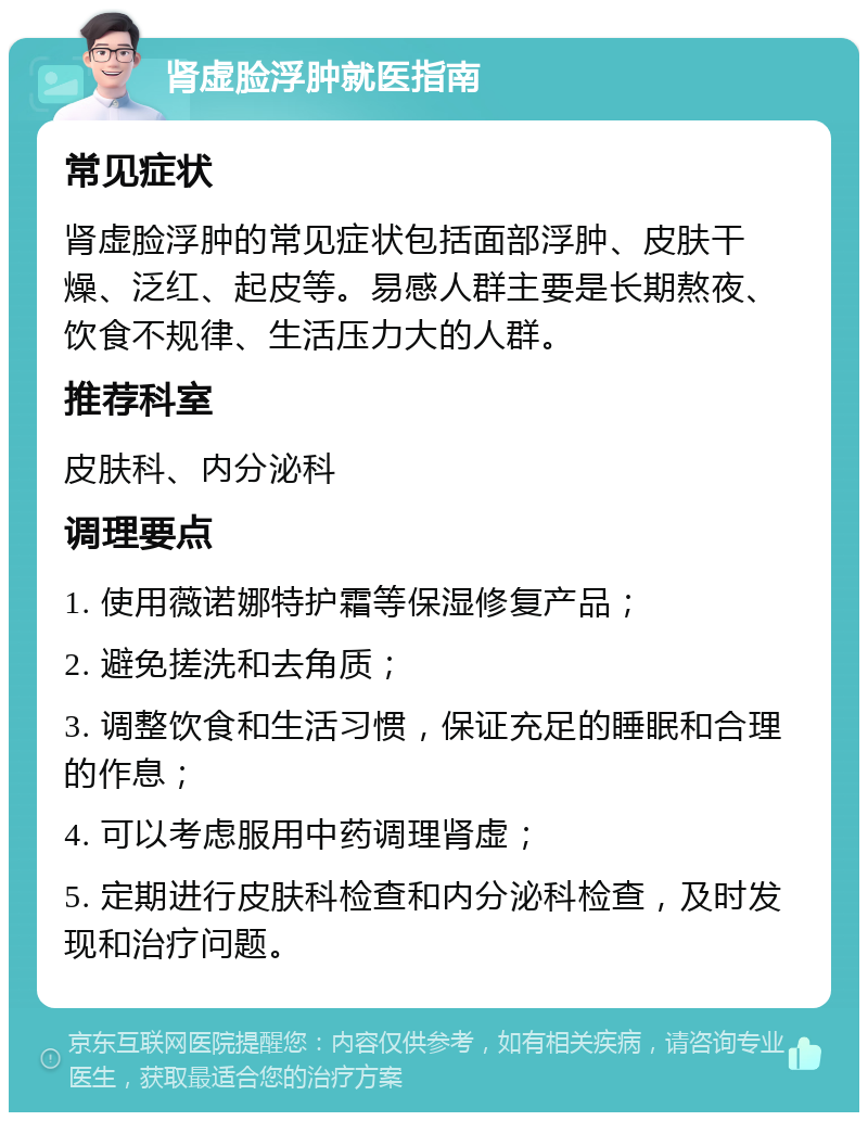 肾虚脸浮肿就医指南 常见症状 肾虚脸浮肿的常见症状包括面部浮肿、皮肤干燥、泛红、起皮等。易感人群主要是长期熬夜、饮食不规律、生活压力大的人群。 推荐科室 皮肤科、内分泌科 调理要点 1. 使用薇诺娜特护霜等保湿修复产品； 2. 避免搓洗和去角质； 3. 调整饮食和生活习惯，保证充足的睡眠和合理的作息； 4. 可以考虑服用中药调理肾虚； 5. 定期进行皮肤科检查和内分泌科检查，及时发现和治疗问题。