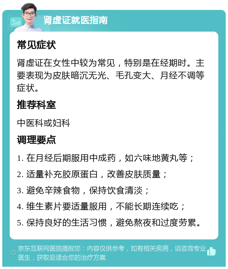 肾虚证就医指南 常见症状 肾虚证在女性中较为常见，特别是在经期时。主要表现为皮肤暗沉无光、毛孔变大、月经不调等症状。 推荐科室 中医科或妇科 调理要点 1. 在月经后期服用中成药，如六味地黄丸等； 2. 适量补充胶原蛋白，改善皮肤质量； 3. 避免辛辣食物，保持饮食清淡； 4. 维生素片要适量服用，不能长期连续吃； 5. 保持良好的生活习惯，避免熬夜和过度劳累。