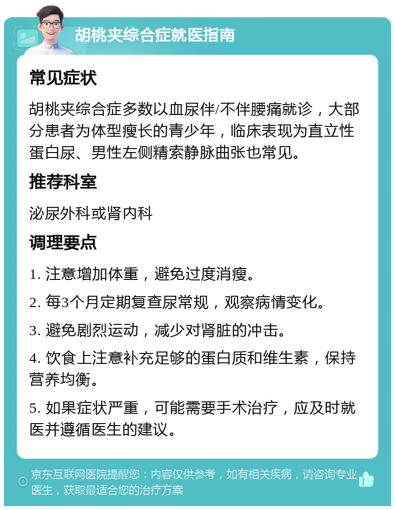 胡桃夹综合症就医指南 常见症状 胡桃夹综合症多数以血尿伴/不伴腰痛就诊，大部分患者为体型瘦长的青少年，临床表现为直立性蛋白尿、男性左侧精索静脉曲张也常见。 推荐科室 泌尿外科或肾内科 调理要点 1. 注意增加体重，避免过度消瘦。 2. 每3个月定期复查尿常规，观察病情变化。 3. 避免剧烈运动，减少对肾脏的冲击。 4. 饮食上注意补充足够的蛋白质和维生素，保持营养均衡。 5. 如果症状严重，可能需要手术治疗，应及时就医并遵循医生的建议。