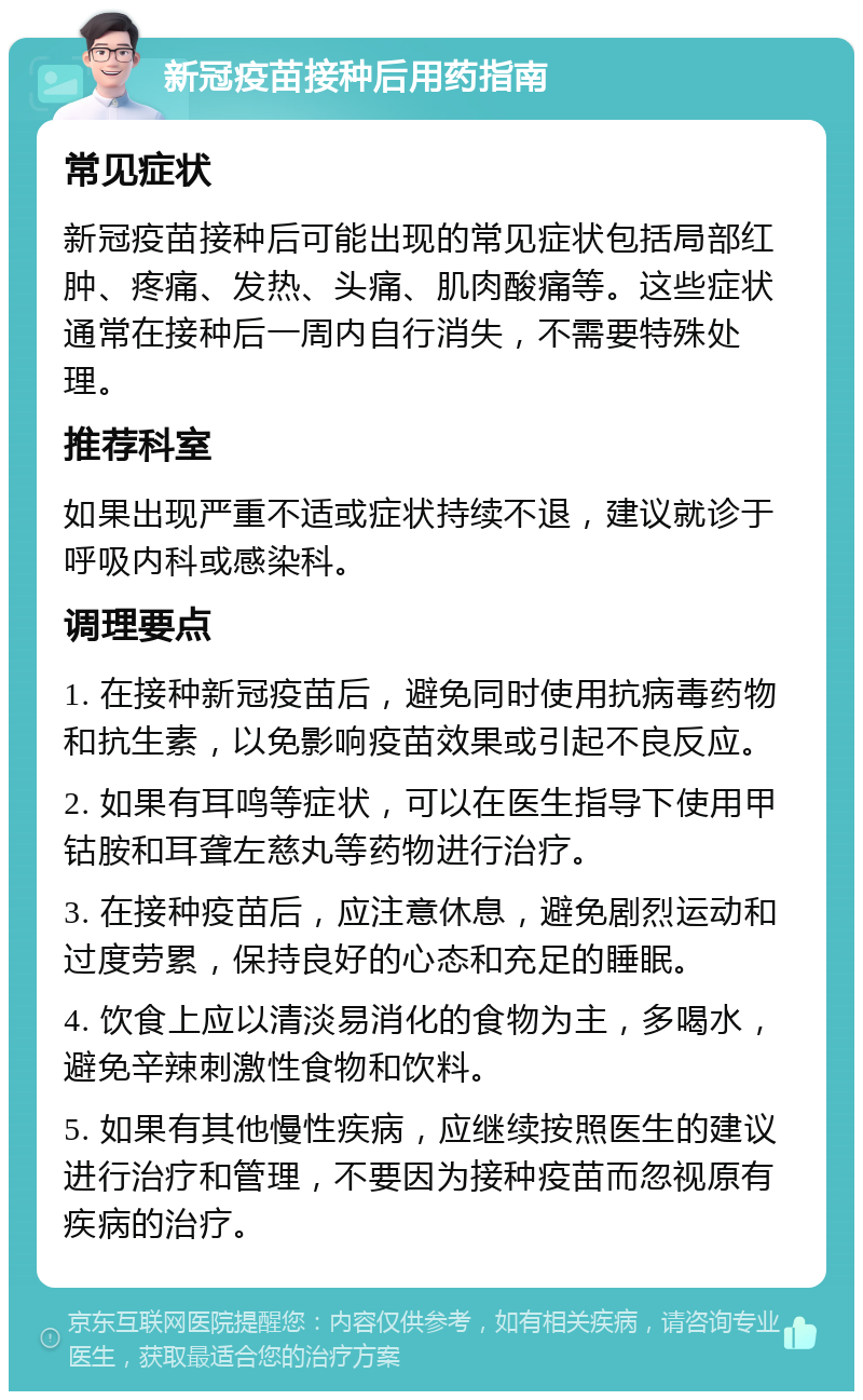 新冠疫苗接种后用药指南 常见症状 新冠疫苗接种后可能出现的常见症状包括局部红肿、疼痛、发热、头痛、肌肉酸痛等。这些症状通常在接种后一周内自行消失，不需要特殊处理。 推荐科室 如果出现严重不适或症状持续不退，建议就诊于呼吸内科或感染科。 调理要点 1. 在接种新冠疫苗后，避免同时使用抗病毒药物和抗生素，以免影响疫苗效果或引起不良反应。 2. 如果有耳鸣等症状，可以在医生指导下使用甲钴胺和耳聋左慈丸等药物进行治疗。 3. 在接种疫苗后，应注意休息，避免剧烈运动和过度劳累，保持良好的心态和充足的睡眠。 4. 饮食上应以清淡易消化的食物为主，多喝水，避免辛辣刺激性食物和饮料。 5. 如果有其他慢性疾病，应继续按照医生的建议进行治疗和管理，不要因为接种疫苗而忽视原有疾病的治疗。