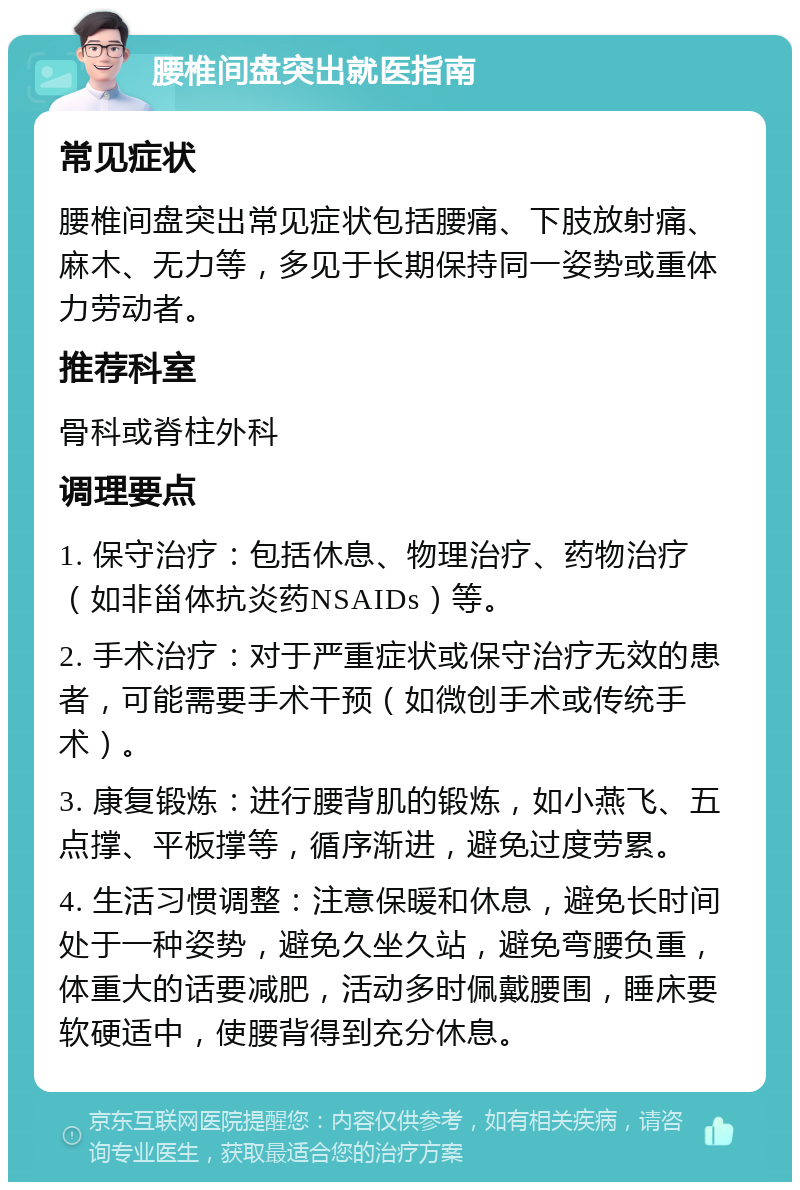 腰椎间盘突出就医指南 常见症状 腰椎间盘突出常见症状包括腰痛、下肢放射痛、麻木、无力等，多见于长期保持同一姿势或重体力劳动者。 推荐科室 骨科或脊柱外科 调理要点 1. 保守治疗：包括休息、物理治疗、药物治疗（如非甾体抗炎药NSAIDs）等。 2. 手术治疗：对于严重症状或保守治疗无效的患者，可能需要手术干预（如微创手术或传统手术）。 3. 康复锻炼：进行腰背肌的锻炼，如小燕飞、五点撑、平板撑等，循序渐进，避免过度劳累。 4. 生活习惯调整：注意保暖和休息，避免长时间处于一种姿势，避免久坐久站，避免弯腰负重，体重大的话要减肥，活动多时佩戴腰围，睡床要软硬适中，使腰背得到充分休息。