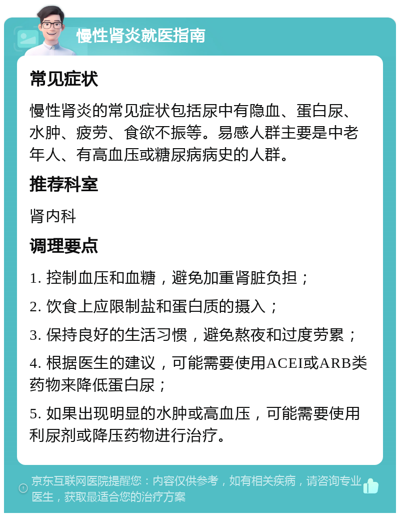 慢性肾炎就医指南 常见症状 慢性肾炎的常见症状包括尿中有隐血、蛋白尿、水肿、疲劳、食欲不振等。易感人群主要是中老年人、有高血压或糖尿病病史的人群。 推荐科室 肾内科 调理要点 1. 控制血压和血糖，避免加重肾脏负担； 2. 饮食上应限制盐和蛋白质的摄入； 3. 保持良好的生活习惯，避免熬夜和过度劳累； 4. 根据医生的建议，可能需要使用ACEI或ARB类药物来降低蛋白尿； 5. 如果出现明显的水肿或高血压，可能需要使用利尿剂或降压药物进行治疗。