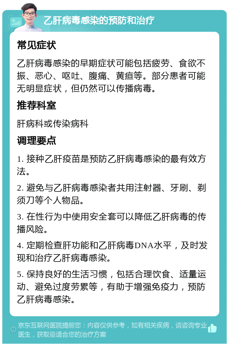 乙肝病毒感染的预防和治疗 常见症状 乙肝病毒感染的早期症状可能包括疲劳、食欲不振、恶心、呕吐、腹痛、黄疸等。部分患者可能无明显症状，但仍然可以传播病毒。 推荐科室 肝病科或传染病科 调理要点 1. 接种乙肝疫苗是预防乙肝病毒感染的最有效方法。 2. 避免与乙肝病毒感染者共用注射器、牙刷、剃须刀等个人物品。 3. 在性行为中使用安全套可以降低乙肝病毒的传播风险。 4. 定期检查肝功能和乙肝病毒DNA水平，及时发现和治疗乙肝病毒感染。 5. 保持良好的生活习惯，包括合理饮食、适量运动、避免过度劳累等，有助于增强免疫力，预防乙肝病毒感染。