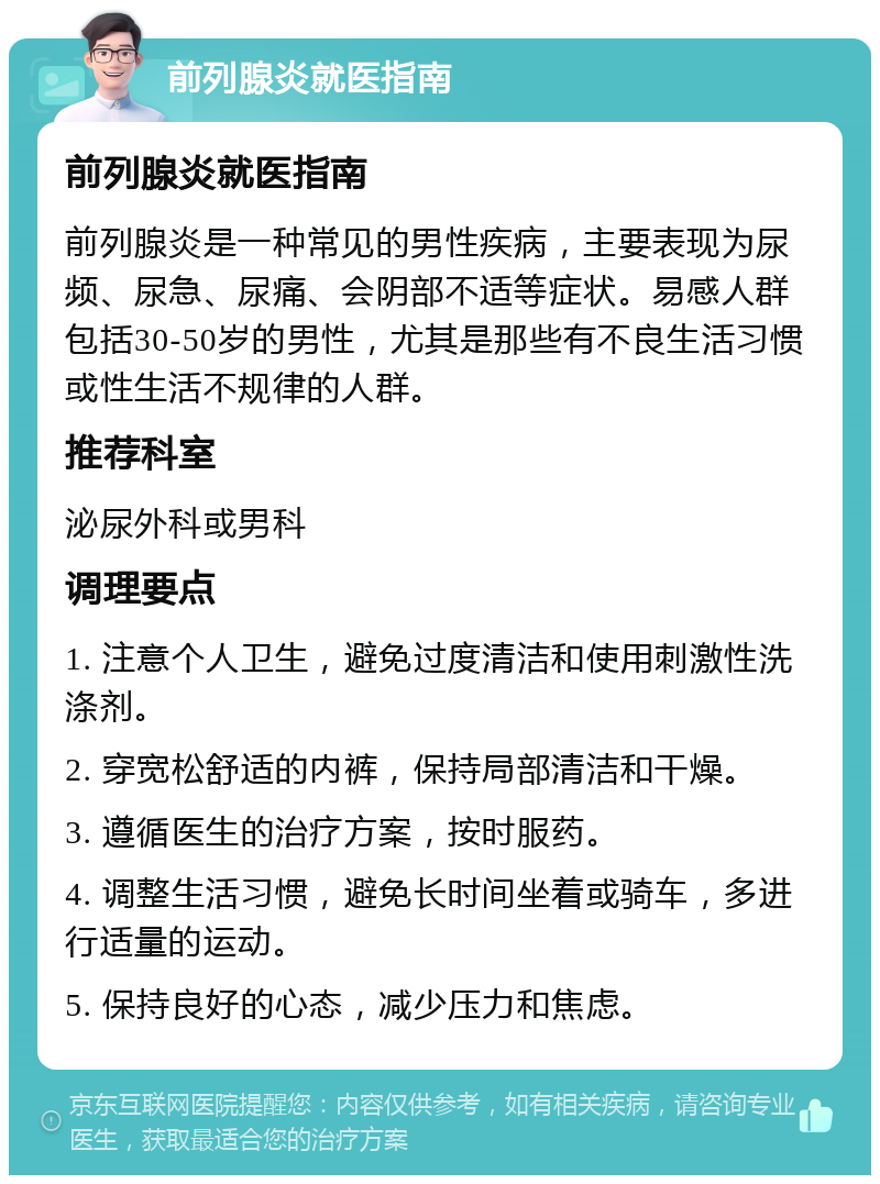 前列腺炎就医指南 前列腺炎就医指南 前列腺炎是一种常见的男性疾病，主要表现为尿频、尿急、尿痛、会阴部不适等症状。易感人群包括30-50岁的男性，尤其是那些有不良生活习惯或性生活不规律的人群。 推荐科室 泌尿外科或男科 调理要点 1. 注意个人卫生，避免过度清洁和使用刺激性洗涤剂。 2. 穿宽松舒适的内裤，保持局部清洁和干燥。 3. 遵循医生的治疗方案，按时服药。 4. 调整生活习惯，避免长时间坐着或骑车，多进行适量的运动。 5. 保持良好的心态，减少压力和焦虑。