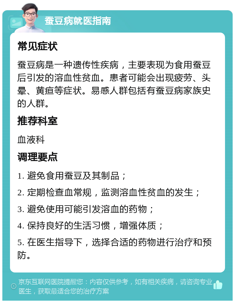 蚕豆病就医指南 常见症状 蚕豆病是一种遗传性疾病，主要表现为食用蚕豆后引发的溶血性贫血。患者可能会出现疲劳、头晕、黄疸等症状。易感人群包括有蚕豆病家族史的人群。 推荐科室 血液科 调理要点 1. 避免食用蚕豆及其制品； 2. 定期检查血常规，监测溶血性贫血的发生； 3. 避免使用可能引发溶血的药物； 4. 保持良好的生活习惯，增强体质； 5. 在医生指导下，选择合适的药物进行治疗和预防。