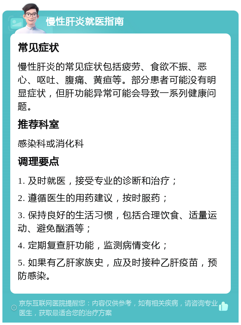 慢性肝炎就医指南 常见症状 慢性肝炎的常见症状包括疲劳、食欲不振、恶心、呕吐、腹痛、黄疸等。部分患者可能没有明显症状，但肝功能异常可能会导致一系列健康问题。 推荐科室 感染科或消化科 调理要点 1. 及时就医，接受专业的诊断和治疗； 2. 遵循医生的用药建议，按时服药； 3. 保持良好的生活习惯，包括合理饮食、适量运动、避免酗酒等； 4. 定期复查肝功能，监测病情变化； 5. 如果有乙肝家族史，应及时接种乙肝疫苗，预防感染。