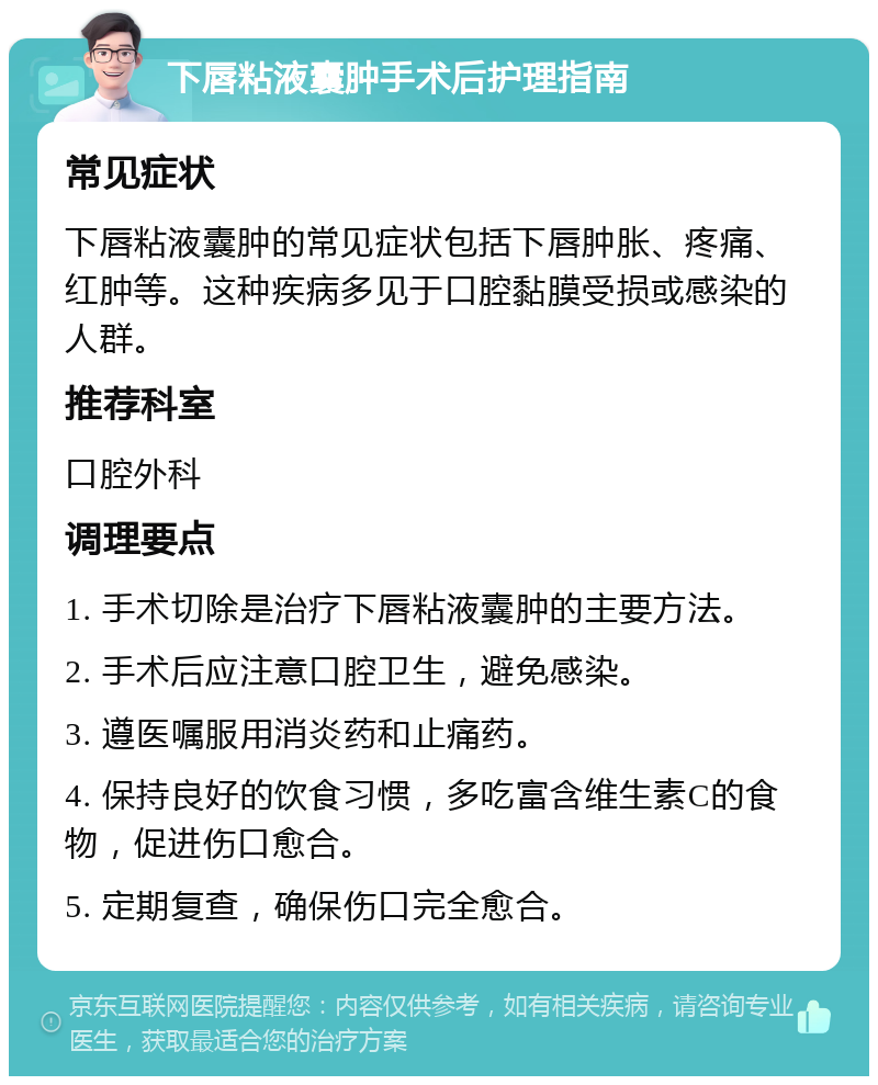 下唇粘液囊肿手术后护理指南 常见症状 下唇粘液囊肿的常见症状包括下唇肿胀、疼痛、红肿等。这种疾病多见于口腔黏膜受损或感染的人群。 推荐科室 口腔外科 调理要点 1. 手术切除是治疗下唇粘液囊肿的主要方法。 2. 手术后应注意口腔卫生，避免感染。 3. 遵医嘱服用消炎药和止痛药。 4. 保持良好的饮食习惯，多吃富含维生素C的食物，促进伤口愈合。 5. 定期复查，确保伤口完全愈合。