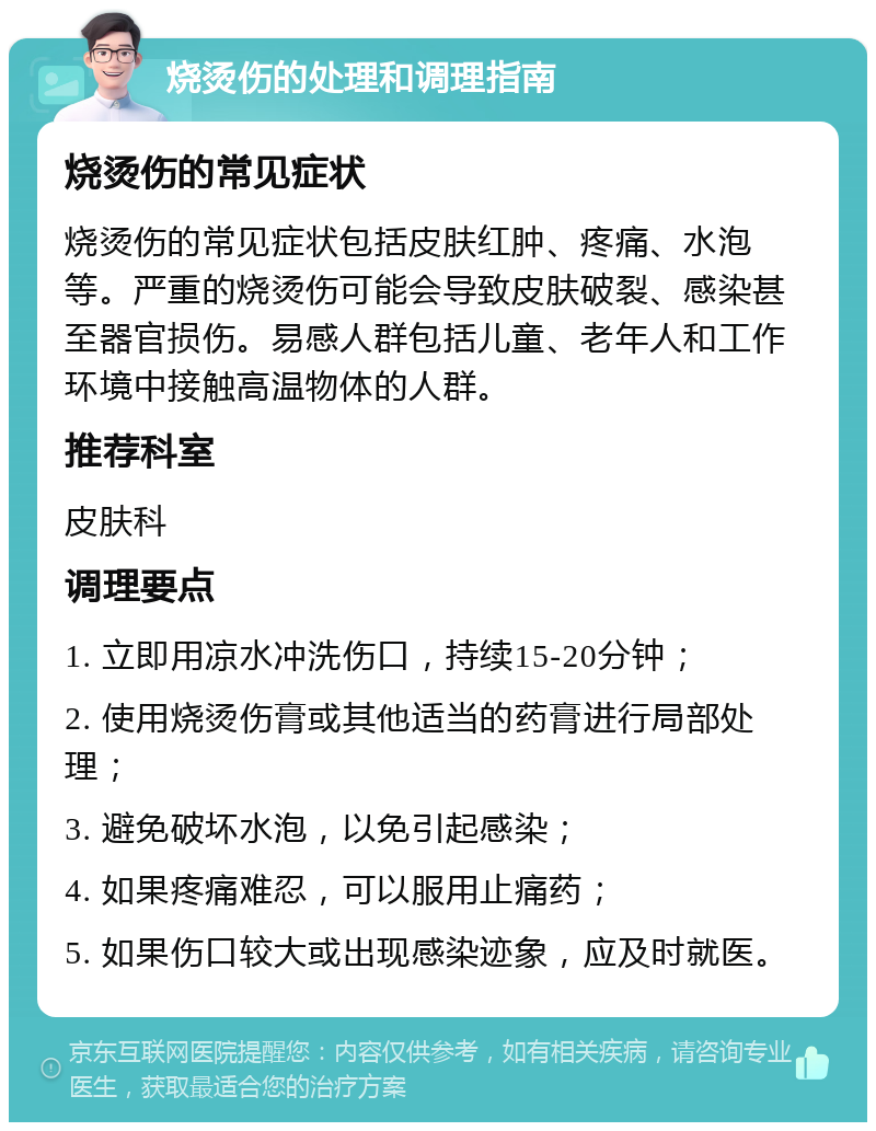 烧烫伤的处理和调理指南 烧烫伤的常见症状 烧烫伤的常见症状包括皮肤红肿、疼痛、水泡等。严重的烧烫伤可能会导致皮肤破裂、感染甚至器官损伤。易感人群包括儿童、老年人和工作环境中接触高温物体的人群。 推荐科室 皮肤科 调理要点 1. 立即用凉水冲洗伤口，持续15-20分钟； 2. 使用烧烫伤膏或其他适当的药膏进行局部处理； 3. 避免破坏水泡，以免引起感染； 4. 如果疼痛难忍，可以服用止痛药； 5. 如果伤口较大或出现感染迹象，应及时就医。