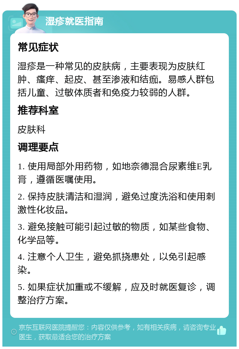 湿疹就医指南 常见症状 湿疹是一种常见的皮肤病，主要表现为皮肤红肿、瘙痒、起皮、甚至渗液和结痂。易感人群包括儿童、过敏体质者和免疫力较弱的人群。 推荐科室 皮肤科 调理要点 1. 使用局部外用药物，如地奈德混合尿素维E乳膏，遵循医嘱使用。 2. 保持皮肤清洁和湿润，避免过度洗浴和使用刺激性化妆品。 3. 避免接触可能引起过敏的物质，如某些食物、化学品等。 4. 注意个人卫生，避免抓挠患处，以免引起感染。 5. 如果症状加重或不缓解，应及时就医复诊，调整治疗方案。