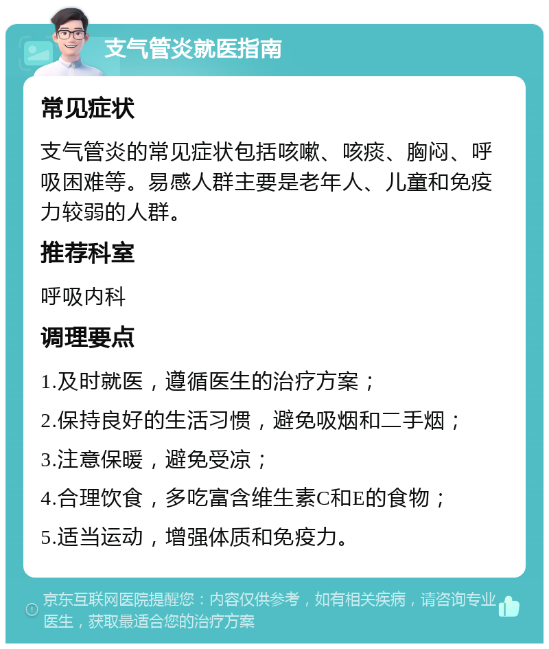 支气管炎就医指南 常见症状 支气管炎的常见症状包括咳嗽、咳痰、胸闷、呼吸困难等。易感人群主要是老年人、儿童和免疫力较弱的人群。 推荐科室 呼吸内科 调理要点 1.及时就医，遵循医生的治疗方案； 2.保持良好的生活习惯，避免吸烟和二手烟； 3.注意保暖，避免受凉； 4.合理饮食，多吃富含维生素C和E的食物； 5.适当运动，增强体质和免疫力。