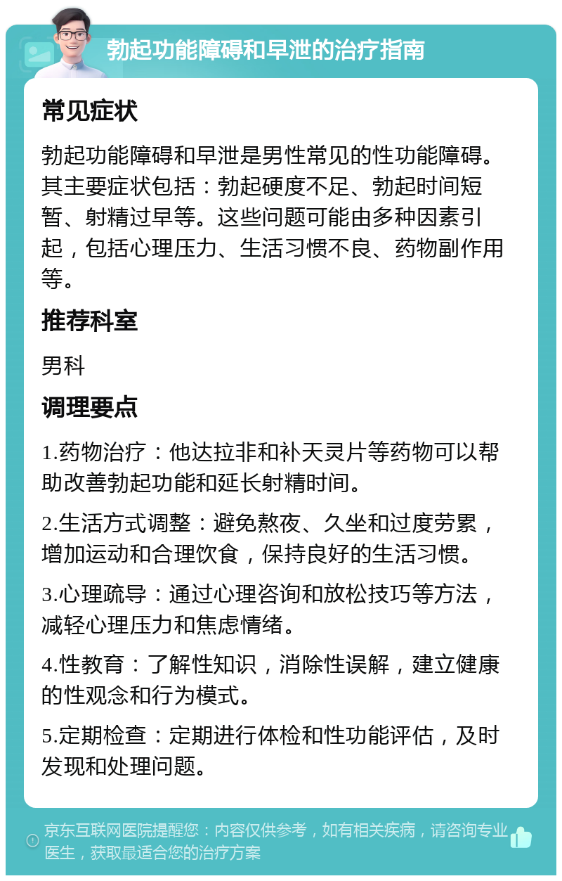 勃起功能障碍和早泄的治疗指南 常见症状 勃起功能障碍和早泄是男性常见的性功能障碍。其主要症状包括：勃起硬度不足、勃起时间短暂、射精过早等。这些问题可能由多种因素引起，包括心理压力、生活习惯不良、药物副作用等。 推荐科室 男科 调理要点 1.药物治疗：他达拉非和补天灵片等药物可以帮助改善勃起功能和延长射精时间。 2.生活方式调整：避免熬夜、久坐和过度劳累，增加运动和合理饮食，保持良好的生活习惯。 3.心理疏导：通过心理咨询和放松技巧等方法，减轻心理压力和焦虑情绪。 4.性教育：了解性知识，消除性误解，建立健康的性观念和行为模式。 5.定期检查：定期进行体检和性功能评估，及时发现和处理问题。