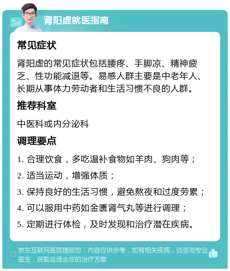 肾阳虚就医指南 常见症状 肾阳虚的常见症状包括腰疼、手脚凉、精神疲乏、性功能减退等。易感人群主要是中老年人、长期从事体力劳动者和生活习惯不良的人群。 推荐科室 中医科或内分泌科 调理要点 1. 合理饮食，多吃温补食物如羊肉、狗肉等； 2. 适当运动，增强体质； 3. 保持良好的生活习惯，避免熬夜和过度劳累； 4. 可以服用中药如金匮肾气丸等进行调理； 5. 定期进行体检，及时发现和治疗潜在疾病。