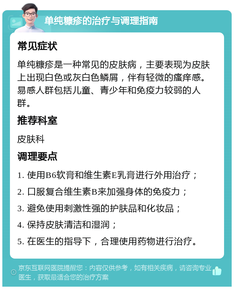 单纯糠疹的治疗与调理指南 常见症状 单纯糠疹是一种常见的皮肤病，主要表现为皮肤上出现白色或灰白色鳞屑，伴有轻微的瘙痒感。易感人群包括儿童、青少年和免疫力较弱的人群。 推荐科室 皮肤科 调理要点 1. 使用B6软膏和维生素E乳膏进行外用治疗； 2. 口服复合维生素B来加强身体的免疫力； 3. 避免使用刺激性强的护肤品和化妆品； 4. 保持皮肤清洁和湿润； 5. 在医生的指导下，合理使用药物进行治疗。