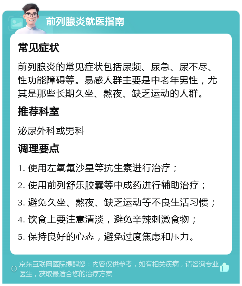 前列腺炎就医指南 常见症状 前列腺炎的常见症状包括尿频、尿急、尿不尽、性功能障碍等。易感人群主要是中老年男性，尤其是那些长期久坐、熬夜、缺乏运动的人群。 推荐科室 泌尿外科或男科 调理要点 1. 使用左氧氟沙星等抗生素进行治疗； 2. 使用前列舒乐胶囊等中成药进行辅助治疗； 3. 避免久坐、熬夜、缺乏运动等不良生活习惯； 4. 饮食上要注意清淡，避免辛辣刺激食物； 5. 保持良好的心态，避免过度焦虑和压力。