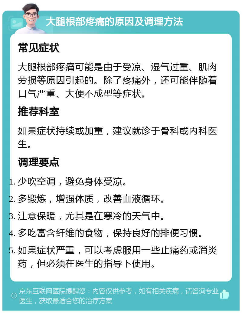 大腿根部疼痛的原因及调理方法 常见症状 大腿根部疼痛可能是由于受凉、湿气过重、肌肉劳损等原因引起的。除了疼痛外，还可能伴随着口气严重、大便不成型等症状。 推荐科室 如果症状持续或加重，建议就诊于骨科或内科医生。 调理要点 少吹空调，避免身体受凉。 多锻炼，增强体质，改善血液循环。 注意保暖，尤其是在寒冷的天气中。 多吃富含纤维的食物，保持良好的排便习惯。 如果症状严重，可以考虑服用一些止痛药或消炎药，但必须在医生的指导下使用。