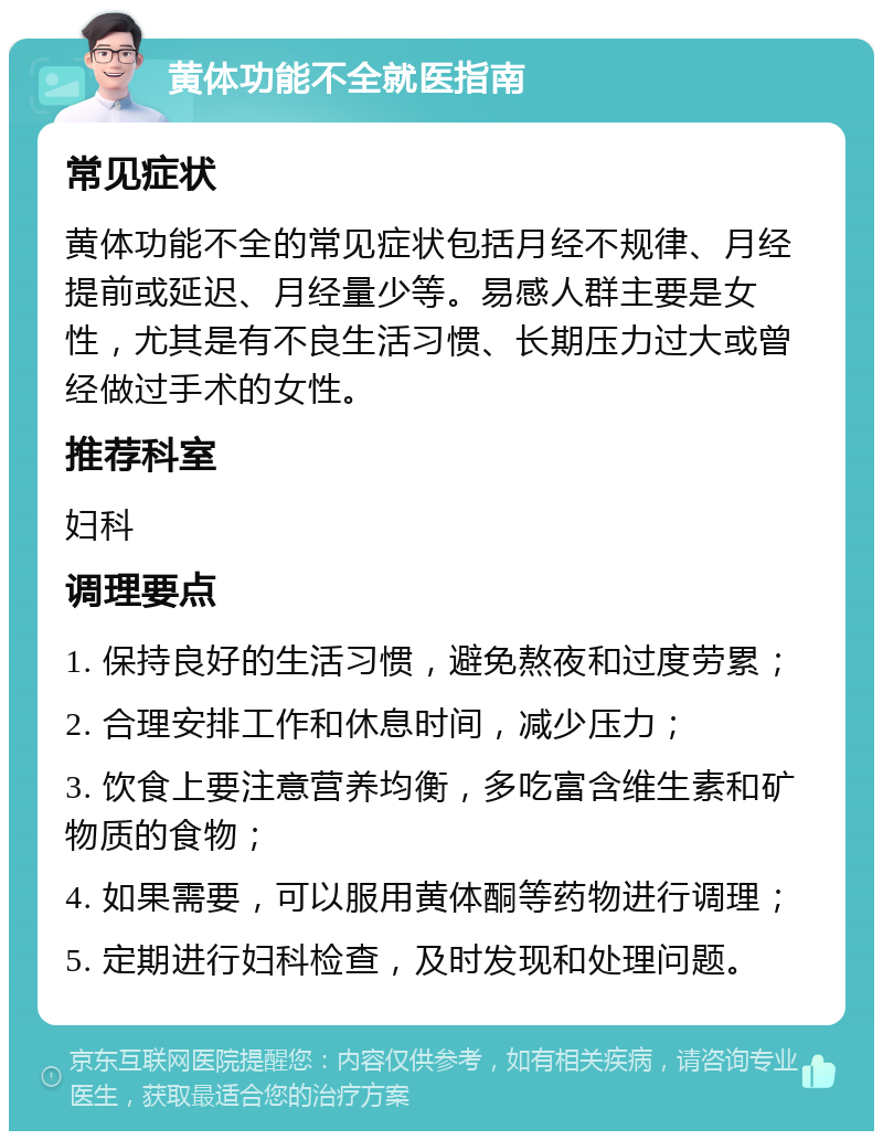 黄体功能不全就医指南 常见症状 黄体功能不全的常见症状包括月经不规律、月经提前或延迟、月经量少等。易感人群主要是女性，尤其是有不良生活习惯、长期压力过大或曾经做过手术的女性。 推荐科室 妇科 调理要点 1. 保持良好的生活习惯，避免熬夜和过度劳累； 2. 合理安排工作和休息时间，减少压力； 3. 饮食上要注意营养均衡，多吃富含维生素和矿物质的食物； 4. 如果需要，可以服用黄体酮等药物进行调理； 5. 定期进行妇科检查，及时发现和处理问题。