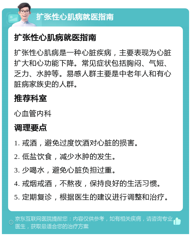 扩张性心肌病就医指南 扩张性心肌病就医指南 扩张性心肌病是一种心脏疾病，主要表现为心脏扩大和心功能下降。常见症状包括胸闷、气短、乏力、水肿等。易感人群主要是中老年人和有心脏病家族史的人群。 推荐科室 心血管内科 调理要点 1. 戒酒，避免过度饮酒对心脏的损害。 2. 低盐饮食，减少水肿的发生。 3. 少喝水，避免心脏负担过重。 4. 戒烟戒酒，不熬夜，保持良好的生活习惯。 5. 定期复诊，根据医生的建议进行调整和治疗。