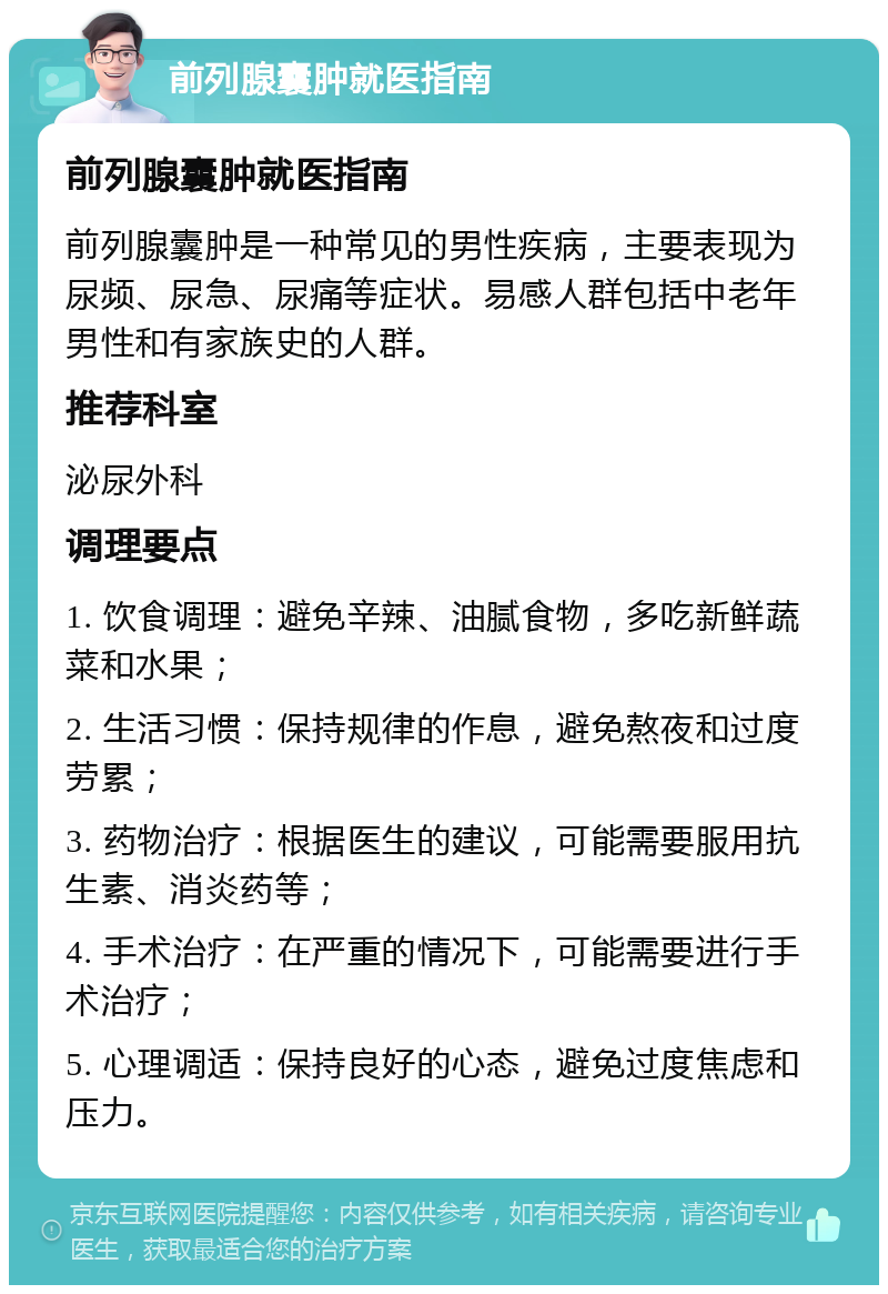 前列腺囊肿就医指南 前列腺囊肿就医指南 前列腺囊肿是一种常见的男性疾病，主要表现为尿频、尿急、尿痛等症状。易感人群包括中老年男性和有家族史的人群。 推荐科室 泌尿外科 调理要点 1. 饮食调理：避免辛辣、油腻食物，多吃新鲜蔬菜和水果； 2. 生活习惯：保持规律的作息，避免熬夜和过度劳累； 3. 药物治疗：根据医生的建议，可能需要服用抗生素、消炎药等； 4. 手术治疗：在严重的情况下，可能需要进行手术治疗； 5. 心理调适：保持良好的心态，避免过度焦虑和压力。