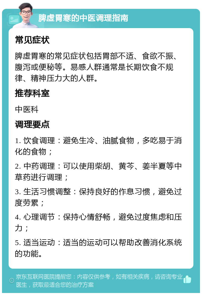 脾虚胃寒的中医调理指南 常见症状 脾虚胃寒的常见症状包括胃部不适、食欲不振、腹泻或便秘等。易感人群通常是长期饮食不规律、精神压力大的人群。 推荐科室 中医科 调理要点 1. 饮食调理：避免生冷、油腻食物，多吃易于消化的食物； 2. 中药调理：可以使用柴胡、黄芩、姜半夏等中草药进行调理； 3. 生活习惯调整：保持良好的作息习惯，避免过度劳累； 4. 心理调节：保持心情舒畅，避免过度焦虑和压力； 5. 适当运动：适当的运动可以帮助改善消化系统的功能。