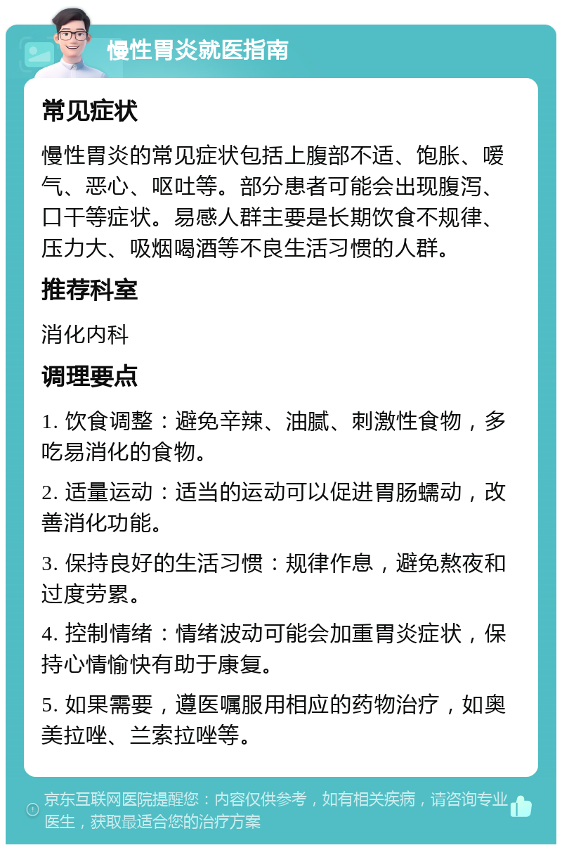 慢性胃炎就医指南 常见症状 慢性胃炎的常见症状包括上腹部不适、饱胀、嗳气、恶心、呕吐等。部分患者可能会出现腹泻、口干等症状。易感人群主要是长期饮食不规律、压力大、吸烟喝酒等不良生活习惯的人群。 推荐科室 消化内科 调理要点 1. 饮食调整：避免辛辣、油腻、刺激性食物，多吃易消化的食物。 2. 适量运动：适当的运动可以促进胃肠蠕动，改善消化功能。 3. 保持良好的生活习惯：规律作息，避免熬夜和过度劳累。 4. 控制情绪：情绪波动可能会加重胃炎症状，保持心情愉快有助于康复。 5. 如果需要，遵医嘱服用相应的药物治疗，如奥美拉唑、兰索拉唑等。