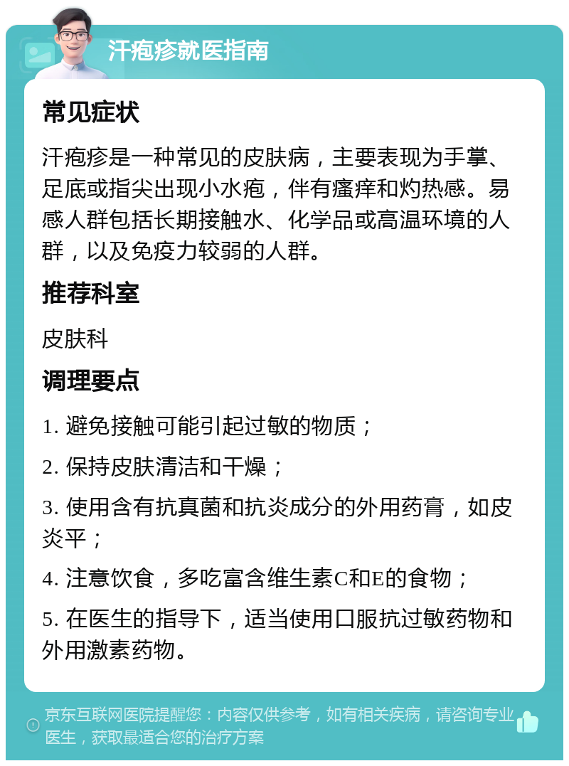 汗疱疹就医指南 常见症状 汗疱疹是一种常见的皮肤病，主要表现为手掌、足底或指尖出现小水疱，伴有瘙痒和灼热感。易感人群包括长期接触水、化学品或高温环境的人群，以及免疫力较弱的人群。 推荐科室 皮肤科 调理要点 1. 避免接触可能引起过敏的物质； 2. 保持皮肤清洁和干燥； 3. 使用含有抗真菌和抗炎成分的外用药膏，如皮炎平； 4. 注意饮食，多吃富含维生素C和E的食物； 5. 在医生的指导下，适当使用口服抗过敏药物和外用激素药物。