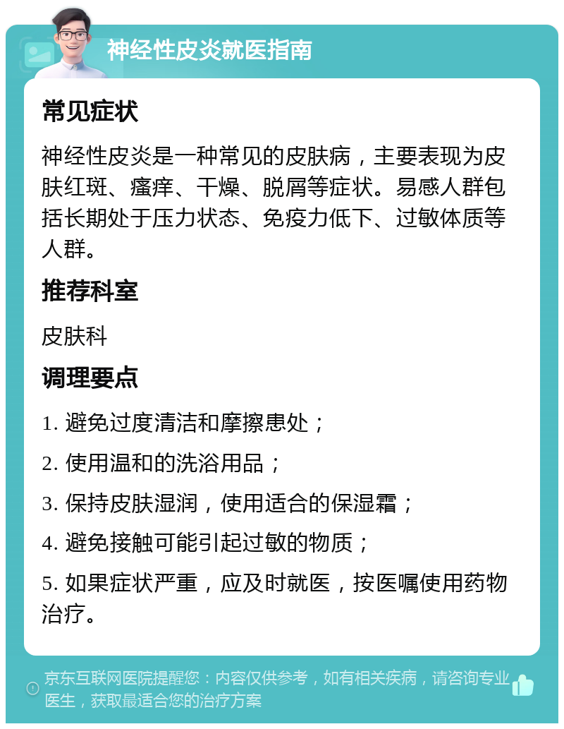 神经性皮炎就医指南 常见症状 神经性皮炎是一种常见的皮肤病，主要表现为皮肤红斑、瘙痒、干燥、脱屑等症状。易感人群包括长期处于压力状态、免疫力低下、过敏体质等人群。 推荐科室 皮肤科 调理要点 1. 避免过度清洁和摩擦患处； 2. 使用温和的洗浴用品； 3. 保持皮肤湿润，使用适合的保湿霜； 4. 避免接触可能引起过敏的物质； 5. 如果症状严重，应及时就医，按医嘱使用药物治疗。