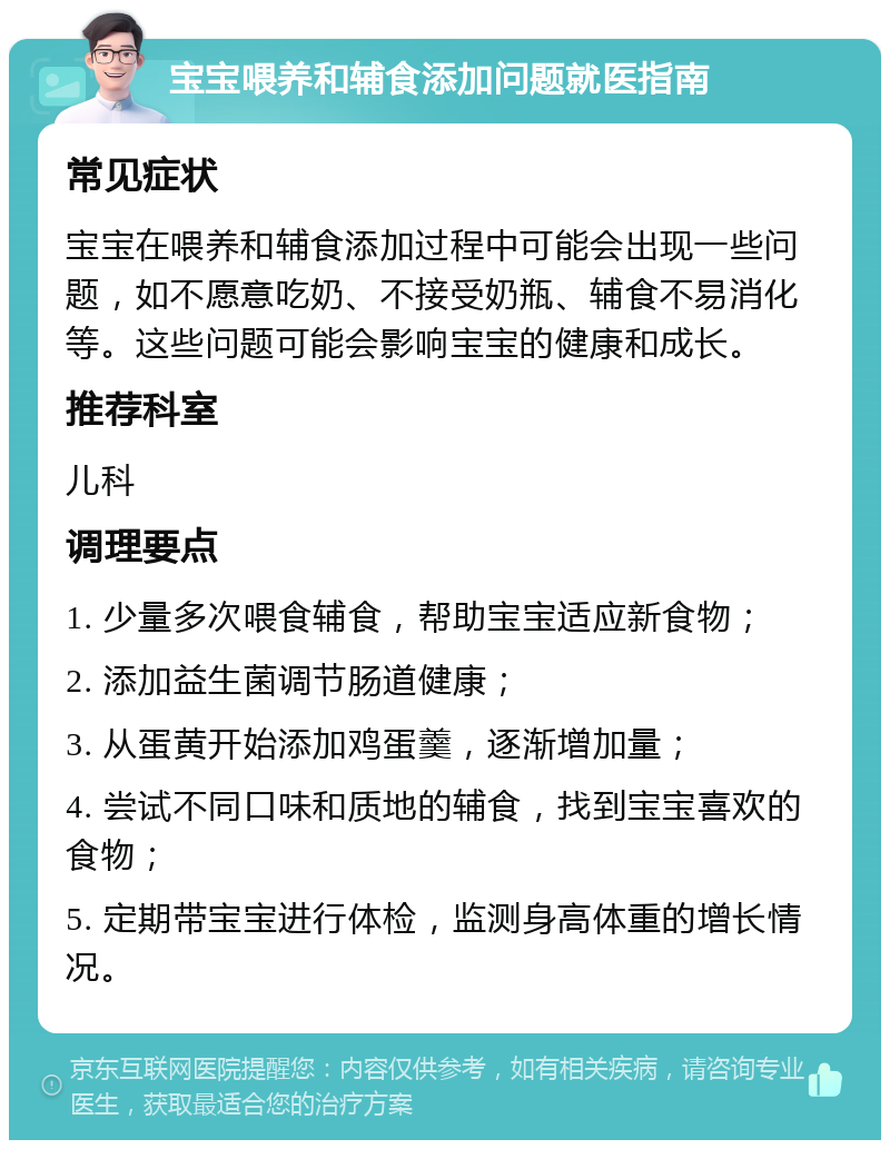 宝宝喂养和辅食添加问题就医指南 常见症状 宝宝在喂养和辅食添加过程中可能会出现一些问题，如不愿意吃奶、不接受奶瓶、辅食不易消化等。这些问题可能会影响宝宝的健康和成长。 推荐科室 儿科 调理要点 1. 少量多次喂食辅食，帮助宝宝适应新食物； 2. 添加益生菌调节肠道健康； 3. 从蛋黄开始添加鸡蛋羹，逐渐增加量； 4. 尝试不同口味和质地的辅食，找到宝宝喜欢的食物； 5. 定期带宝宝进行体检，监测身高体重的增长情况。