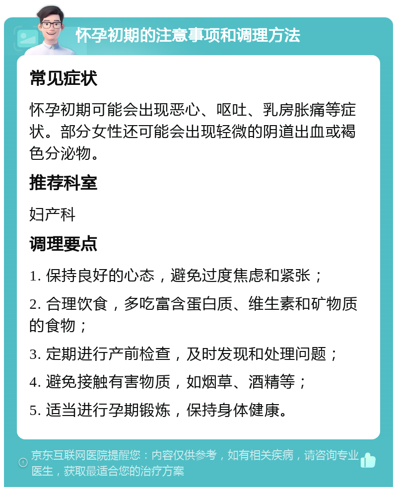 怀孕初期的注意事项和调理方法 常见症状 怀孕初期可能会出现恶心、呕吐、乳房胀痛等症状。部分女性还可能会出现轻微的阴道出血或褐色分泌物。 推荐科室 妇产科 调理要点 1. 保持良好的心态，避免过度焦虑和紧张； 2. 合理饮食，多吃富含蛋白质、维生素和矿物质的食物； 3. 定期进行产前检查，及时发现和处理问题； 4. 避免接触有害物质，如烟草、酒精等； 5. 适当进行孕期锻炼，保持身体健康。