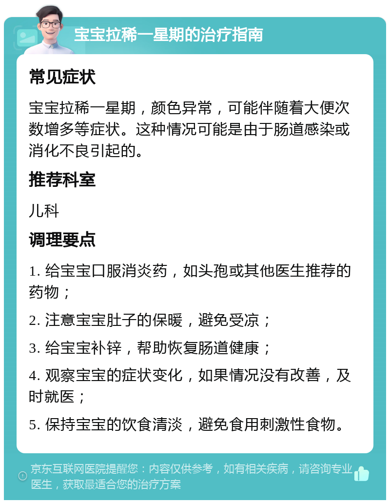 宝宝拉稀一星期的治疗指南 常见症状 宝宝拉稀一星期，颜色异常，可能伴随着大便次数增多等症状。这种情况可能是由于肠道感染或消化不良引起的。 推荐科室 儿科 调理要点 1. 给宝宝口服消炎药，如头孢或其他医生推荐的药物； 2. 注意宝宝肚子的保暖，避免受凉； 3. 给宝宝补锌，帮助恢复肠道健康； 4. 观察宝宝的症状变化，如果情况没有改善，及时就医； 5. 保持宝宝的饮食清淡，避免食用刺激性食物。