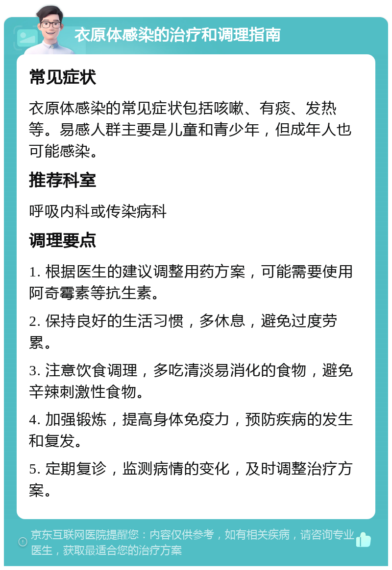 衣原体感染的治疗和调理指南 常见症状 衣原体感染的常见症状包括咳嗽、有痰、发热等。易感人群主要是儿童和青少年，但成年人也可能感染。 推荐科室 呼吸内科或传染病科 调理要点 1. 根据医生的建议调整用药方案，可能需要使用阿奇霉素等抗生素。 2. 保持良好的生活习惯，多休息，避免过度劳累。 3. 注意饮食调理，多吃清淡易消化的食物，避免辛辣刺激性食物。 4. 加强锻炼，提高身体免疫力，预防疾病的发生和复发。 5. 定期复诊，监测病情的变化，及时调整治疗方案。