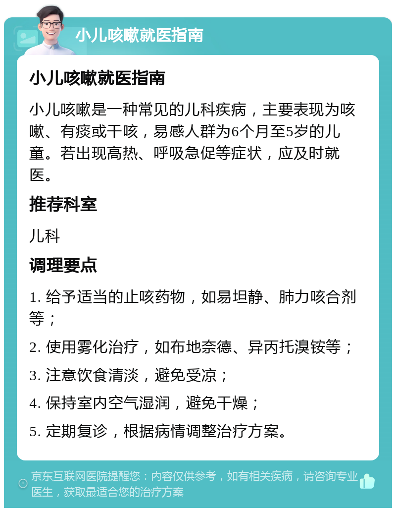 小儿咳嗽就医指南 小儿咳嗽就医指南 小儿咳嗽是一种常见的儿科疾病，主要表现为咳嗽、有痰或干咳，易感人群为6个月至5岁的儿童。若出现高热、呼吸急促等症状，应及时就医。 推荐科室 儿科 调理要点 1. 给予适当的止咳药物，如易坦静、肺力咳合剂等； 2. 使用雾化治疗，如布地奈德、异丙托溴铵等； 3. 注意饮食清淡，避免受凉； 4. 保持室内空气湿润，避免干燥； 5. 定期复诊，根据病情调整治疗方案。