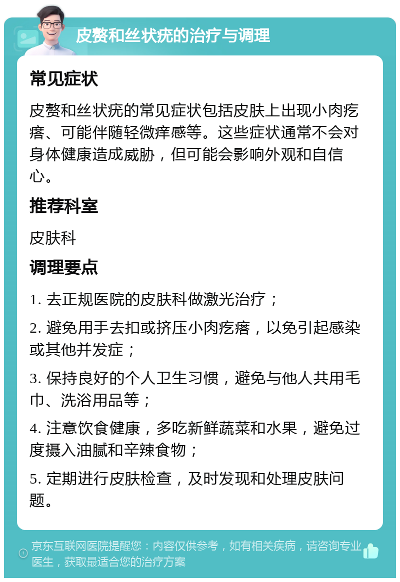 皮赘和丝状疣的治疗与调理 常见症状 皮赘和丝状疣的常见症状包括皮肤上出现小肉疙瘩、可能伴随轻微痒感等。这些症状通常不会对身体健康造成威胁，但可能会影响外观和自信心。 推荐科室 皮肤科 调理要点 1. 去正规医院的皮肤科做激光治疗； 2. 避免用手去扣或挤压小肉疙瘩，以免引起感染或其他并发症； 3. 保持良好的个人卫生习惯，避免与他人共用毛巾、洗浴用品等； 4. 注意饮食健康，多吃新鲜蔬菜和水果，避免过度摄入油腻和辛辣食物； 5. 定期进行皮肤检查，及时发现和处理皮肤问题。