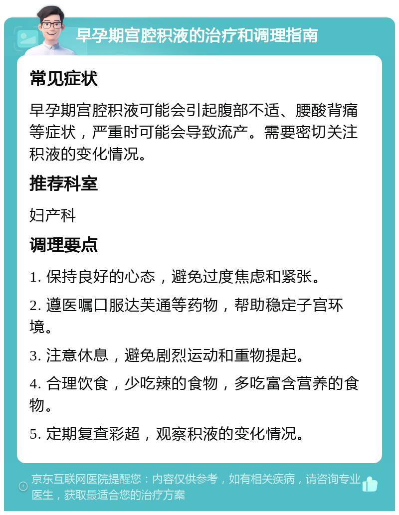 早孕期宫腔积液的治疗和调理指南 常见症状 早孕期宫腔积液可能会引起腹部不适、腰酸背痛等症状，严重时可能会导致流产。需要密切关注积液的变化情况。 推荐科室 妇产科 调理要点 1. 保持良好的心态，避免过度焦虑和紧张。 2. 遵医嘱口服达芙通等药物，帮助稳定子宫环境。 3. 注意休息，避免剧烈运动和重物提起。 4. 合理饮食，少吃辣的食物，多吃富含营养的食物。 5. 定期复查彩超，观察积液的变化情况。