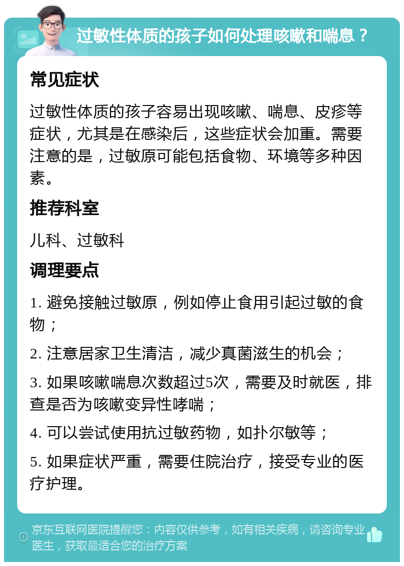 过敏性体质的孩子如何处理咳嗽和喘息？ 常见症状 过敏性体质的孩子容易出现咳嗽、喘息、皮疹等症状，尤其是在感染后，这些症状会加重。需要注意的是，过敏原可能包括食物、环境等多种因素。 推荐科室 儿科、过敏科 调理要点 1. 避免接触过敏原，例如停止食用引起过敏的食物； 2. 注意居家卫生清洁，减少真菌滋生的机会； 3. 如果咳嗽喘息次数超过5次，需要及时就医，排查是否为咳嗽变异性哮喘； 4. 可以尝试使用抗过敏药物，如扑尔敏等； 5. 如果症状严重，需要住院治疗，接受专业的医疗护理。