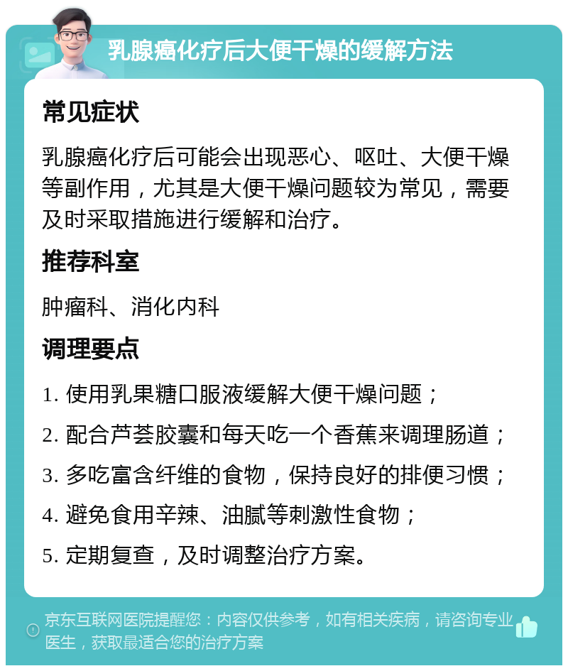 乳腺癌化疗后大便干燥的缓解方法 常见症状 乳腺癌化疗后可能会出现恶心、呕吐、大便干燥等副作用，尤其是大便干燥问题较为常见，需要及时采取措施进行缓解和治疗。 推荐科室 肿瘤科、消化内科 调理要点 1. 使用乳果糖口服液缓解大便干燥问题； 2. 配合芦荟胶囊和每天吃一个香蕉来调理肠道； 3. 多吃富含纤维的食物，保持良好的排便习惯； 4. 避免食用辛辣、油腻等刺激性食物； 5. 定期复查，及时调整治疗方案。