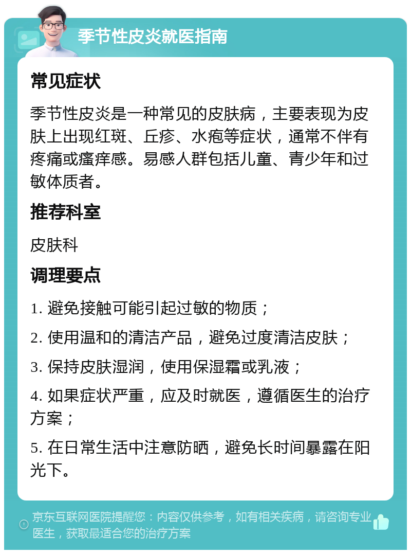 季节性皮炎就医指南 常见症状 季节性皮炎是一种常见的皮肤病，主要表现为皮肤上出现红斑、丘疹、水疱等症状，通常不伴有疼痛或瘙痒感。易感人群包括儿童、青少年和过敏体质者。 推荐科室 皮肤科 调理要点 1. 避免接触可能引起过敏的物质； 2. 使用温和的清洁产品，避免过度清洁皮肤； 3. 保持皮肤湿润，使用保湿霜或乳液； 4. 如果症状严重，应及时就医，遵循医生的治疗方案； 5. 在日常生活中注意防晒，避免长时间暴露在阳光下。