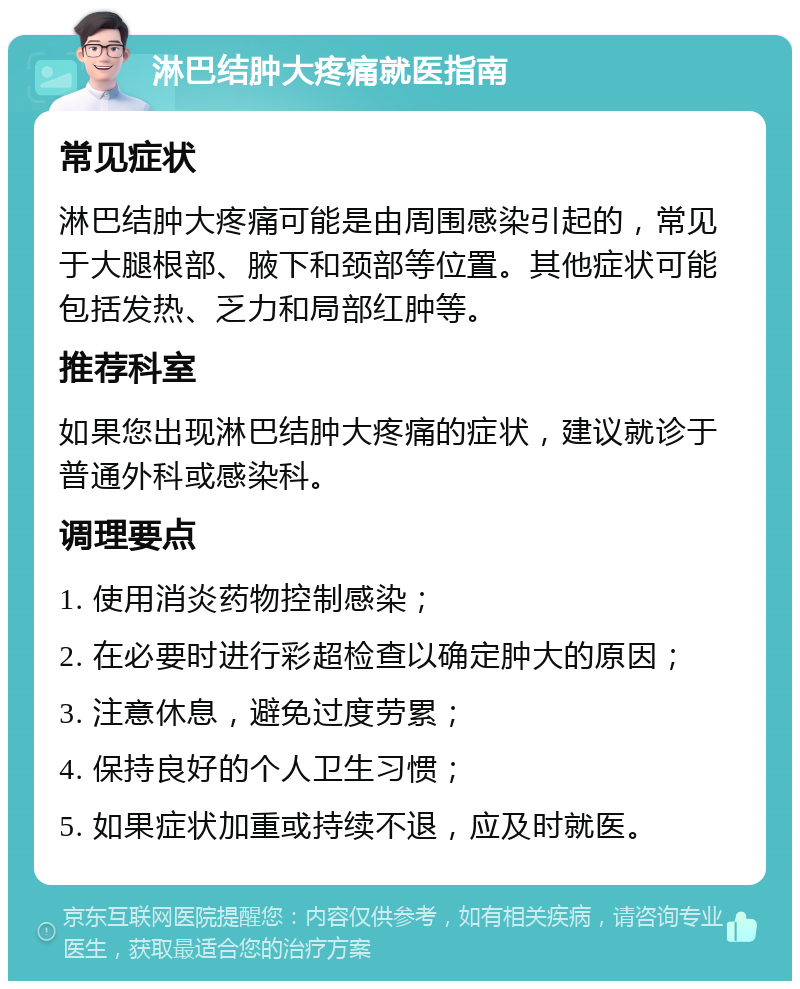 淋巴结肿大疼痛就医指南 常见症状 淋巴结肿大疼痛可能是由周围感染引起的，常见于大腿根部、腋下和颈部等位置。其他症状可能包括发热、乏力和局部红肿等。 推荐科室 如果您出现淋巴结肿大疼痛的症状，建议就诊于普通外科或感染科。 调理要点 1. 使用消炎药物控制感染； 2. 在必要时进行彩超检查以确定肿大的原因； 3. 注意休息，避免过度劳累； 4. 保持良好的个人卫生习惯； 5. 如果症状加重或持续不退，应及时就医。