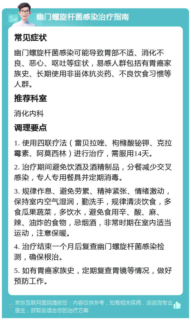 幽门螺旋杆菌感染治疗指南 常见症状 幽门螺旋杆菌感染可能导致胃部不适、消化不良、恶心、呕吐等症状，易感人群包括有胃癌家族史、长期使用非甾体抗炎药、不良饮食习惯等人群。 推荐科室 消化内科 调理要点 1. 使用四联疗法（雷贝拉唑、枸橼酸铋钾、克拉霉素、阿莫西林）进行治疗，需服用14天。 2. 治疗期间避免饮酒及酒精制品，分餐减少交叉感染，专人专用餐具并定期消毒。 3. 规律作息、避免劳累、精神紧张、情绪激动，保持室内空气湿润，勤洗手，规律清淡饮食，多食瓜果蔬菜，多饮水，避免食用辛、酸、麻、辣、油炸的食物，忌烟酒，非常时期在室内适当运动，注意保暖。 4. 治疗结束一个月后复查幽门螺旋杆菌感染检测，确保根治。 5. 如有胃癌家族史，定期复查胃镜等情况，做好预防工作。